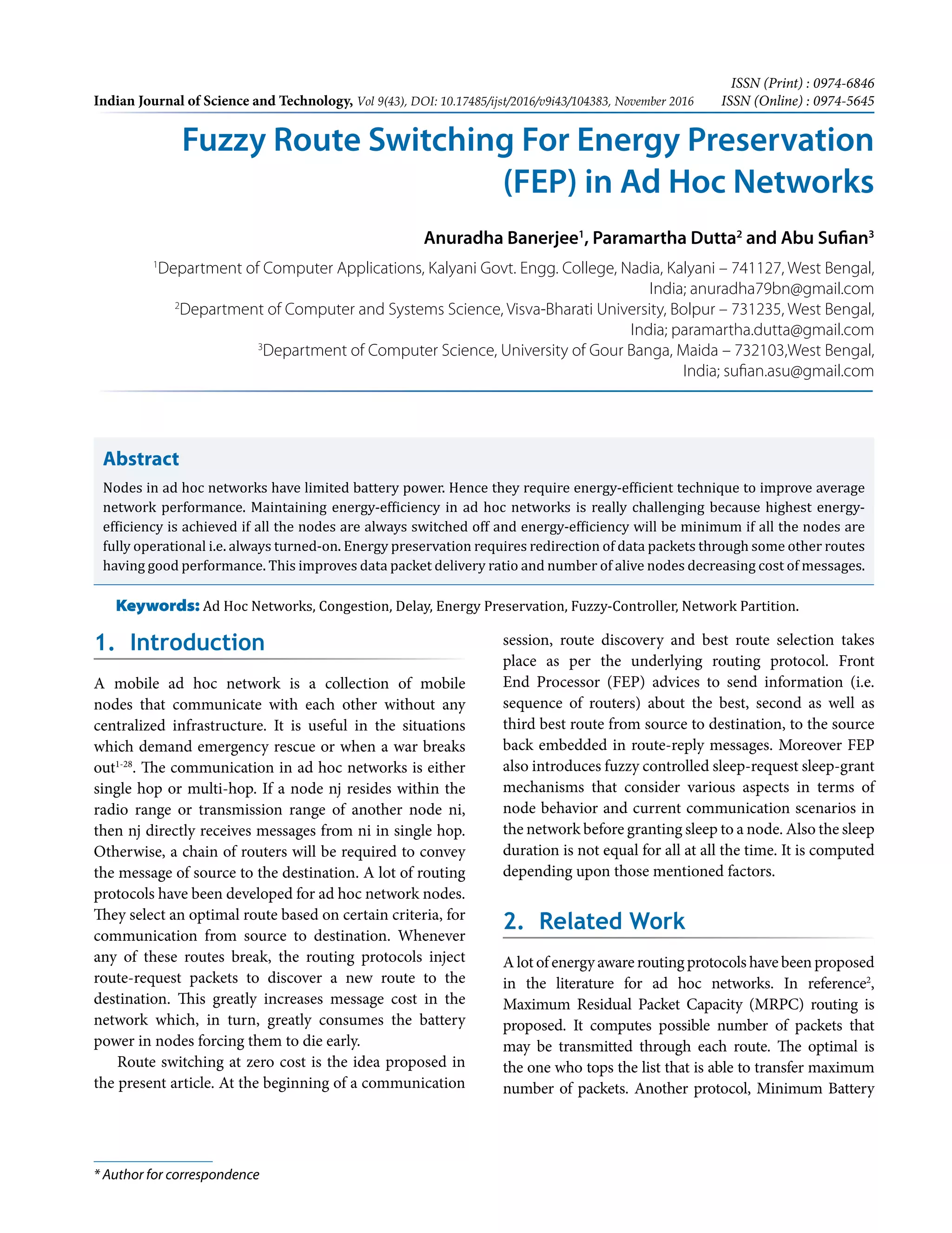 Indian Journal of Science and Technology, Vol 9(43), DOI: 10.17485/ijst/2016/v9i43/104383, November 2016
ISSN (Print) : 0974-6846
ISSN (Online) : 0974-5645
* Author for correspondence
1. Introduction
A mobile ad hoc network is a collection of mobile
nodes that communicate with each other without any
centralized infrastructure. It is useful in the situations
which demand emergency rescue or when a war breaks
out1-28
. The communication in ad hoc networks is either
single hop or multi-hop. If a node nj resides within the
radio range or transmission range of another node ni,
then nj directly receives messages from ni in single hop.
Otherwise, a chain of routers will be required to convey
the message of source to the destination. A lot of routing
protocols have been developed for ad hoc network nodes.
They select an optimal route based on certain criteria, for
communication from source to destination. Whenever
any of these routes break, the routing protocols inject
route-request packets to discover a new route to the
destination. This greatly increases message cost in the
network which, in turn, greatly consumes the battery
power in nodes forcing them to die early.
Route switching at zero cost is the idea proposed in
the present article. At the beginning of a communication
session, route discovery and best route selection takes
place as per the underlying routing protocol. Front
End Processor (FEP) advices to send information (i.e.
sequence of routers) about the best, second as well as
third best route from source to destination, to the source
back embedded in route-reply messages. Moreover FEP
also introduces fuzzy controlled sleep-request sleep-grant
mechanisms that consider various aspects in terms of
node behavior and current communication scenarios in
the network before granting sleep to a node. Also the sleep
duration is not equal for all at all the time. It is computed
depending upon those mentioned factors.
2. Related Work
A lot of energy aware routing protocols have been proposed
in the literature for ad hoc networks. In reference2
,
Maximum Residual Packet Capacity (MRPC) routing is
proposed. It computes possible number of packets that
may be transmitted through each route. The optimal is
the one who tops the list that is able to transfer maximum
number of packets. Another protocol, Minimum Battery
Abstract
Nodes in ad hoc networks have limited battery power. Hence they require energy-efficient technique to improve average
network performance. Maintaining energy-efficiency in ad hoc networks is really challenging because highest energy-
efficiency is achieved if all the nodes are always switched off and energy-efficiency will be minimum if all the nodes are
fully operational i.e. always turned-on. Energy preservation requires redirection of data packets through some other routes
having good performance. This improves data packet delivery ratio and number of alive nodes decreasing cost of messages.
Keywords: Ad Hoc Networks, Congestion, Delay, Energy Preservation, Fuzzy-Controller, Network Partition.
Fuzzy Route Switching For Energy Preservation
(FEP) in Ad Hoc Networks
Anuradha Banerjee1
, Paramartha Dutta2
and Abu Sufian3
1
Department of Computer Applications, Kalyani Govt. Engg. College, Nadia, Kalyani – 741127, West Bengal,
India; anuradha79bn@gmail.com
2
Department of Computer and Systems Science, Visva-Bharati University, Bolpur – 731235, West Bengal,
India; paramartha.dutta@gmail.com
3
Department of Computer Science, University of Gour Banga, Maida – 732103,West Bengal,
India; sufian.asu@gmail.com
 