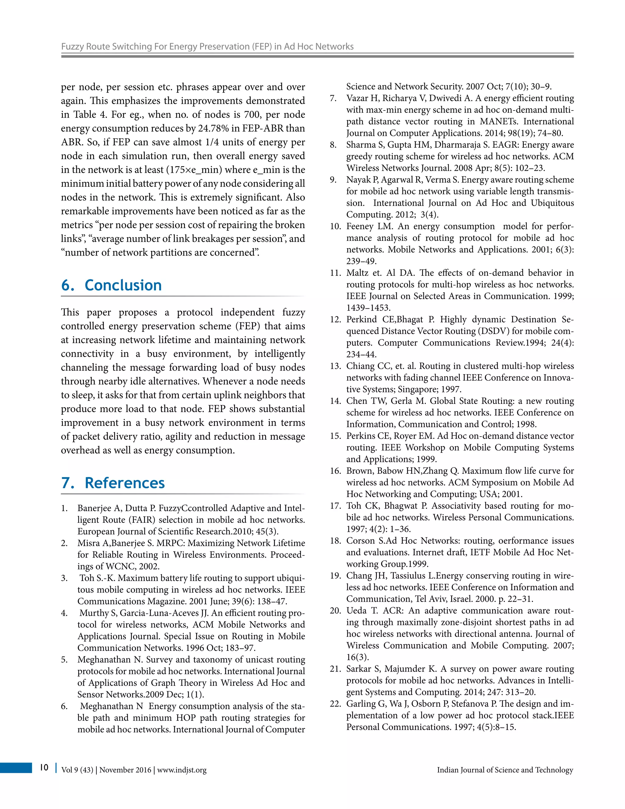 Vol 9 (43) | November 2016 | www.indjst.org Indian Journal of Science and Technology10
Fuzzy Route Switching For Energy Preservation (FEP) in Ad Hoc Networks
per node, per session etc. phrases appear over and over
again. This emphasizes the improvements demonstrated
in Table 4. For eg., when no. of nodes is 700, per node
energy consumption reduces by 24.78% in FEP-ABR than
ABR. So, if FEP can save almost 1/4 units of energy per
node in each simulation run, then overall energy saved
in the network is at least (175×e_min) where e_min is the
minimuminitialbatterypowerofanynodeconsideringall
nodes in the network. This is extremely significant. Also
remarkable improvements have been noticed as far as the
metrics “per node per session cost of repairing the broken
links”, “average number of link breakages per session”, and
“number of network partitions are concerned”.
6. Conclusion
This paper proposes a protocol independent fuzzy
controlled energy preservation scheme (FEP) that aims
at increasing network lifetime and maintaining network
connectivity in a busy environment, by intelligently
channeling the message forwarding load of busy nodes
through nearby idle alternatives. Whenever a node needs
to sleep, it asks for that from certain uplink neighbors that
produce more load to that node. FEP shows substantial
improvement in a busy network environment in terms
of packet delivery ratio, agility and reduction in message
overhead as well as energy consumption.
7. References
1.	 Banerjee A, Dutta P. FuzzyCcontrolled Adaptive and Intel-
ligent Route (FAIR) selection in mobile ad hoc networks.
European Journal of Scientific Research.2010; 45(3).
2.	 Misra A,Banerjee S. MRPC: Maximizing Network Lifetime
for Reliable Routing in Wireless Environments. Proceed-
ings of WCNC, 2002.
3.	 Toh S.-K. Maximum battery life routing to support ubiqui-
tous mobile computing in wireless ad hoc networks. IEEE
Communications Magazine. 2001 June; 39(6): 138–47.
4.	 Murthy S, Garcia-Luna-Aceves JJ. An efficient routing pro-
tocol for wireless networks, ACM Mobile Networks and
Applications Journal. Special Issue on Routing in Mobile
Communication Networks. 1996 Oct; 183–97.
5.	 Meghanathan N. Survey and taxonomy of unicast routing
protocols for mobile ad hoc networks. International Journal
of Applications of Graph Theory in Wireless Ad Hoc and
Sensor Networks.2009 Dec; 1(1).
6.	 Meghanathan N Energy consumption analysis of the sta-
ble path and minimum HOP path routing strategies for
mobile ad hoc networks. International Journal of Computer
Science and Network Security. 2007 Oct; 7(10); 30–9.
7.	 	Vazar H, Richarya V, Dwivedi A. A energy efficient routing
with max-min energy scheme in ad hoc on-demand multi-
path distance vector routing in MANETs. International
Journal on Computer Applications. 2014; 98(19); 74–80.
8.	 Sharma S, Gupta HM, Dharmaraja S. EAGR: Energy aware
greedy routing scheme for wireless ad hoc networks. ACM
Wireless Networks Journal. 2008 Apr; 8(5): 102–23.
9.	 Nayak P, Agarwal R, Verma S. Energy aware routing scheme
for mobile ad hoc network using variable length transmis-
sion. International Journal on Ad Hoc and Ubiquitous
Computing. 2012; 3(4).
10.	 Feeney LM. An energy consumption model for perfor-
mance analysis of routing protocol for mobile ad hoc
networks. Mobile Networks and Applications. 2001; 6(3):
239–49.
11.	 Maltz et. Al DA. The effects of on-demand behavior in
routing protocols for multi-hop wireless as hoc networks.
IEEE Journal on Selected Areas in Communication. 1999;
1439–1453.
12.	 Perkind CE,Bhagat P. Highly dynamic Destination Se-
quenced Distance Vector Routing (DSDV) for mobile com-
puters. Computer Communications Review.1994; 24(4):
234–44.
13.	 Chiang CC, et. al. Routing in clustered multi-hop wireless
networks with fading channel IEEE Conference on Innova-
tive Systems; Singapore; 1997.
14.	 Chen TW, Gerla M. Global State Routing: a new routing
scheme for wireless ad hoc networks. IEEE Conference on
Information, Communication and Control; 1998.
15.	 Perkins CE, Royer EM. Ad Hoc on-demand distance vector
routing. IEEE Workshop on Mobile Computing Systems
and Applications; 1999.
16.	 Brown, Babow HN,Zhang Q. Maximum flow life curve for
wireless ad hoc networks. ACM Symposium on Mobile Ad
Hoc Networking and Computing; USA; 2001.
17.	 Toh CK, Bhagwat P. Associativity based routing for mo-
bile ad hoc networks. Wireless Personal Communications.
1997; 4(2): 1–36.
18.	 Corson S.Ad Hoc Networks: routing, oerformance issues
and evaluations. Internet draft, IETF Mobile Ad Hoc Net-
working Group.1999.
19.	 Chang JH, Tassiulus L.Energy conserving routing in wire-
less ad hoc networks. IEEE Conference on Information and
Communication, Tel Aviv, Israel. 2000. p. 22–31.
20.	 Ueda T. ACR: An adaptive communication aware rout-
ing through maximally zone-disjoint shortest paths in ad
hoc wireless networks with directional antenna. Journal of
Wireless Communication and Mobile Computing. 2007;
16(3).
21.	 Sarkar S, Majumder K. A survey on power aware routing
protocols for mobile ad hoc networks. Advances in Intelli-
gent Systems and Computing. 2014; 247: 313–20.
22.	 Garling G, Wa J, Osborn P, Stefanova P. The design and im-
plementation of a low power ad hoc protocol stack.IEEE
Personal Communications. 1997; 4(5):8–15.
 