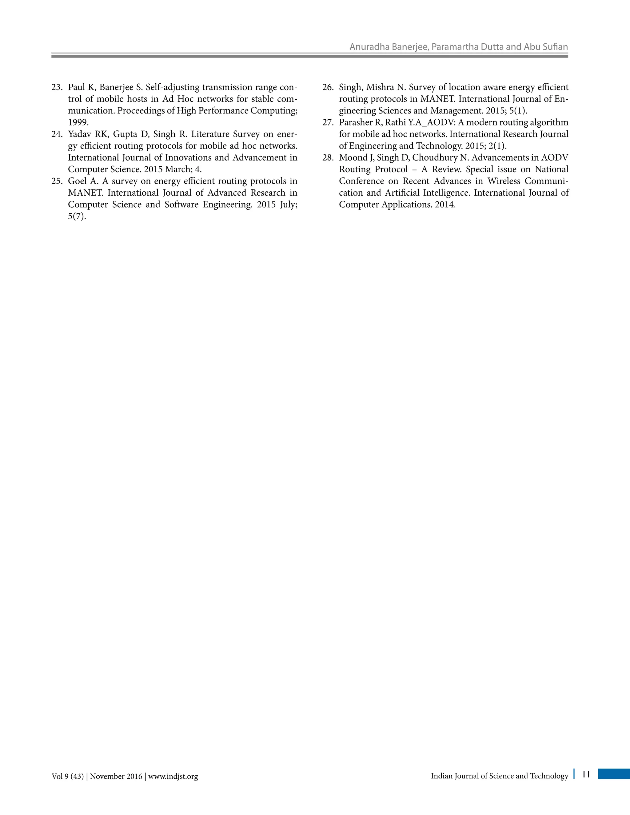 Anuradha Banerjee, Paramartha Dutta and Abu Sufian
Vol 9 (43) | November 2016 | www.indjst.org Indian Journal of Science and Technology 11
23.	 Paul K, Banerjee S. Self-adjusting transmission range con-
trol of mobile hosts in Ad Hoc networks for stable com-
munication. Proceedings of High Performance Computing;
1999.
24.	 Yadav RK, Gupta D, Singh R. Literature Survey on ener-
gy efficient routing protocols for mobile ad hoc networks.
International Journal of Innovations and Advancement in
Computer Science. 2015 March; 4.
25.	 Goel A. A survey on energy efficient routing protocols in
MANET. International Journal of Advanced Research in
Computer Science and Software Engineering. 2015 July;
5(7).
26.	 Singh, Mishra N. Survey of location aware energy efficient
routing protocols in MANET. International Journal of En-
gineering Sciences and Management. 2015; 5(1).
27.	 Parasher R, Rathi Y.A_AODV: A modern routing algorithm
for mobile ad hoc networks. International Research Journal
of Engineering and Technology. 2015; 2(1).
28.	 Moond J, Singh D, Choudhury N. Advancements in AODV
Routing Protocol – A Review. Special issue on National
Conference on Recent Advances in Wireless Communi-
cation and Artificial Intelligence. International Journal of
Computer Applications. 2014.
 