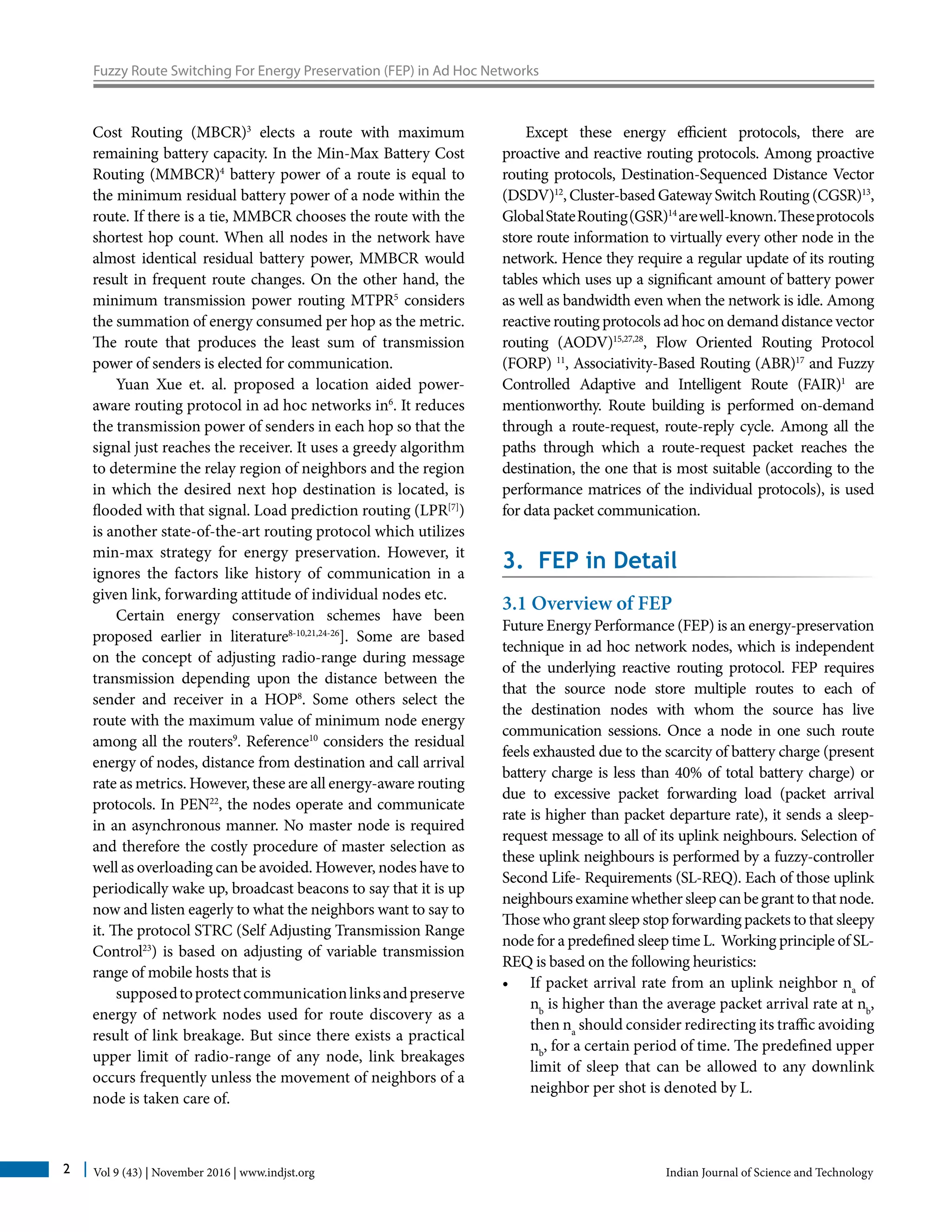Vol 9 (43) | November 2016 | www.indjst.org Indian Journal of Science and Technology2
Fuzzy Route Switching For Energy Preservation (FEP) in Ad Hoc Networks
Cost Routing (MBCR)3
elects a route with maximum
remaining battery capacity. In the Min-Max Battery Cost
Routing (MMBCR)4
battery power of a route is equal to
the minimum residual battery power of a node within the
route. If there is a tie, MMBCR chooses the route with the
shortest hop count. When all nodes in the network have
almost identical residual battery power, MMBCR would
result in frequent route changes. On the other hand, the
minimum transmission power routing MTPR5
considers
the summation of energy consumed per hop as the metric.
The route that produces the least sum of transmission
power of senders is elected for communication.
Yuan Xue et. al. proposed a location aided power-
aware routing protocol in ad hoc networks in6
. It reduces
the transmission power of senders in each hop so that the
signal just reaches the receiver. It uses a greedy algorithm
to determine the relay region of neighbors and the region
in which the desired next hop destination is located, is
flooded with that signal. Load prediction routing (LPR[7]
)
is another state-of-the-art routing protocol which utilizes
min-max strategy for energy preservation. However, it
ignores the factors like history of communication in a
given link, forwarding attitude of individual nodes etc.
Certain energy conservation schemes have been
proposed earlier in literature8-10,21,24-26
]. Some are based
on the concept of adjusting radio-range during message
transmission depending upon the distance between the
sender and receiver in a HOP8
. Some others select the
route with the maximum value of minimum node energy
among all the routers9
. Reference10
considers the residual
energy of nodes, distance from destination and call arrival
rate as metrics. However, these are all energy-aware routing
protocols. In PEN22
, the nodes operate and communicate
in an asynchronous manner. No master node is required
and therefore the costly procedure of master selection as
well as overloading can be avoided. However, nodes have to
periodically wake up, broadcast beacons to say that it is up
now and listen eagerly to what the neighbors want to say to
it. The protocol STRC (Self Adjusting Transmission Range
Control23
) is based on adjusting of variable transmission
range of mobile hosts that is
supposedtoprotectcommunicationlinksandpreserve
energy of network nodes used for route discovery as a
result of link breakage. But since there exists a practical
upper limit of radio-range of any node, link breakages
occurs frequently unless the movement of neighbors of a
node is taken care of.
Except these energy efficient protocols, there are
proactive and reactive routing protocols. Among proactive
routing protocols, Destination-Sequenced Distance Vector
(DSDV)12
, Cluster-based Gateway Switch Routing (CGSR)13
,
GlobalStateRouting(GSR)14
arewell-known.Theseprotocols
store route information to virtually every other node in the
network. Hence they require a regular update of its routing
tables which uses up a significant amount of battery power
as well as bandwidth even when the network is idle. Among
reactive routing protocols ad hoc on demand distance vector
routing (AODV)15,27,28
, Flow Oriented Routing Protocol
(FORP) 11
, Associativity-Based Routing (ABR)17
and Fuzzy
Controlled Adaptive and Intelligent Route (FAIR)1
are
mentionworthy. Route building is performed on-demand
through a route-request, route-reply cycle. Among all the
paths through which a route-request packet reaches the
destination, the one that is most suitable (according to the
performance matrices of the individual protocols), is used
for data packet communication.
3. FEP in Detail
3.1 Overview of FEP
Future Energy Performance (FEP) is an energy-preservation
technique in ad hoc network nodes, which is independent
of the underlying reactive routing protocol. FEP requires
that the source node store multiple routes to each of
the destination nodes with whom the source has live
communication sessions. Once a node in one such route
feels exhausted due to the scarcity of battery charge (present
battery charge is less than 40% of total battery charge) or
due to excessive packet forwarding load (packet arrival
rate is higher than packet departure rate), it sends a sleep-
request message to all of its uplink neighbours. Selection of
these uplink neighbours is performed by a fuzzy-controller
Second Life- Requirements (SL-REQ). Each of those uplink
neighboursexaminewhethersleepcanbegranttothatnode.
Those who grant sleep stop forwarding packets to that sleepy
node for a predefined sleep time L. Working principle of SL-
REQ is based on the following heuristics:
•	 If packet arrival rate from an uplink neighbor na
of
nb
is higher than the average packet arrival rate at nb
,
then na
should consider redirecting its traffic avoiding
nb
, for a certain period of time. The predefined upper
limit of sleep that can be allowed to any downlink
neighbor per shot is denoted by L.
 
