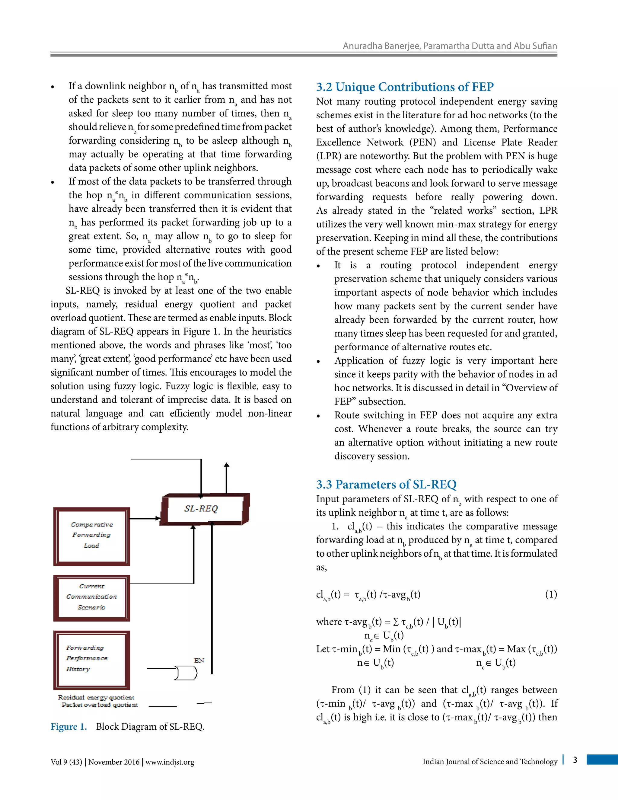 Anuradha Banerjee, Paramartha Dutta and Abu Sufian
Vol 9 (43) | November 2016 | www.indjst.org Indian Journal of Science and Technology 3
•	 If a downlink neighbor nb
of na
has transmitted most
of the packets sent to it earlier from na
and has not
asked for sleep too many number of times, then na
shouldrelievenb
forsomepredefinedtimefrompacket
forwarding considering nb
to be asleep although nb
may actually be operating at that time forwarding
data packets of some other uplink neighbors.
•	 If most of the data packets to be transferred through
the hop na
®nb
in different communication sessions,
have already been transferred then it is evident that
nb
has performed its packet forwarding job up to a
great extent. So, na
may allow nb
to go to sleep for
some time, provided alternative routes with good
performance exist for most of the live communication
sessions through the hop na
®nb
.
SL-REQ is invoked by at least one of the two enable
inputs, namely, residual energy quotient and packet
overload quotient. These are termed as enable inputs. Block
diagram of SL-REQ appears in Figure 1. In the heuristics
mentioned above, the words and phrases like ‘most’, ‘too
many’, ‘great extent’, ‘good performance’ etc have been used
significant number of times. This encourages to model the
solution using fuzzy logic. Fuzzy logic is flexible, easy to
understand and tolerant of imprecise data. It is based on
natural language and can efficiently model non-linear
functions of arbitrary complexity.
Figure 1. Block Diagram of SL-REQ.
3.2 Unique Contributions of FEP
Not many routing protocol independent energy saving
schemes exist in the literature for ad hoc networks (to the
best of author’s knowledge). Among them, Performance
Excellence Network (PEN) and License Plate Reader
(LPR) are noteworthy. But the problem with PEN is huge
message cost where each node has to periodically wake
up, broadcast beacons and look forward to serve message
forwarding requests before really powering down.
As already stated in the “related works” section, LPR
utilizes the very well known min-max strategy for energy
preservation. Keeping in mind all these, the contributions
of the present scheme FEP are listed below:
•	 It is a routing protocol independent energy
preservation scheme that uniquely considers various
important aspects of node behavior which includes
how many packets sent by the current sender have
already been forwarded by the current router, how
many times sleep has been requested for and granted,
performance of alternative routes etc.
•	 Application of fuzzy logic is very important here
since it keeps parity with the behavior of nodes in ad
hoc networks. It is discussed in detail in “Overview of
FEP” subsection.
•	 Route switching in FEP does not acquire any extra
cost. Whenever a route breaks, the source can try
an alternative option without initiating a new route
discovery session.
3.3 Parameters of SL-REQ	
Input parameters of SL-REQ of nb
with respect to one of
its uplink neighbor na
at time t, are as follows:
1. cla,b
(t) – this indicates the comparative message
forwarding load at nb
produced by na
at time t, compared
tootheruplinkneighborsofnb
atthattime.Itisformulated
as,
cla,b
(t) = ta,b
(t) /t-avgb
(t)				 (1)
where t-avgb
(t) = ∑ tc,b
(t) / | Ub
(t)|
nc
∈ Ub
(t)
Let t-minb
(t) = Min (tc,b
(t) ) and t-maxb
(t) = Max (tc,b
(t))
n∈ Ub
(t) nc
∈ Ub
(t)
From (1) it can be seen that cla,b
(t) ranges between
(t-min b
(t)/ t-avg b
(t)) and (t-max b
(t)/ t-avg b
(t)). If
cla,b
(t) is high i.e. it is close to (t-maxb
(t)/ t-avgb
(t)) then
 