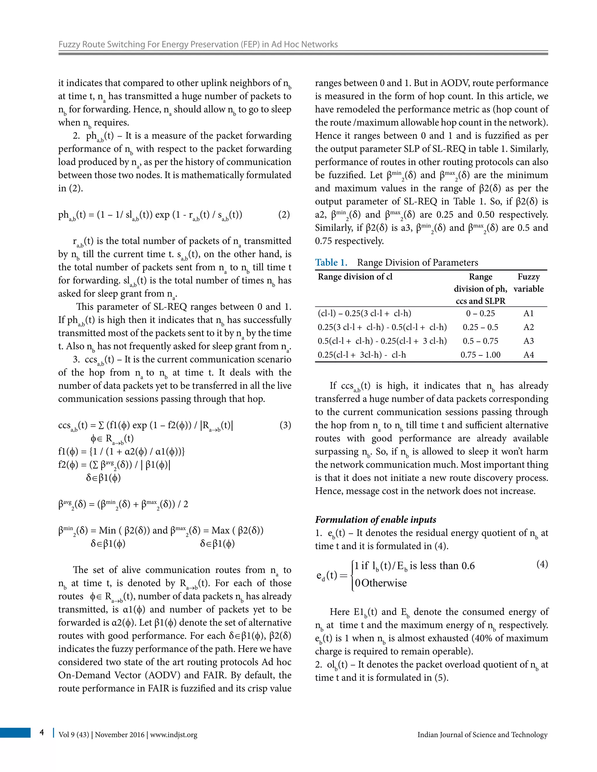 Vol 9 (43) | November 2016 | www.indjst.org Indian Journal of Science and Technology4
Fuzzy Route Switching For Energy Preservation (FEP) in Ad Hoc Networks
it indicates that compared to other uplink neighbors of nb
at time t, na
has transmitted a huge number of packets to
nb
for forwarding. Hence, na
should allow nb
to go to sleep
when nb
requires.
2. pha,b
(t) – It is a measure of the packet forwarding
performance of nb
with respect to the packet forwarding
load produced by na
, as per the history of communication
between those two nodes. It is mathematically formulated
in (2).
pha,b
(t) = (1 – 1/ sla,b
(t)) exp (1 - ra,b
(t) / sa,b
(t))	 (2)
ra,b
(t) is the total number of packets of na
transmitted
by nb
till the current time t. sa,b
(t), on the other hand, is
the total number of packets sent from na
to nb
till time t
for forwarding. sla,b
(t) is the total number of times nb
has
asked for sleep grant from na
.
This parameter of SL-REQ ranges between 0 and 1.
If pha,b
(t) is high then it indicates that nb
has successfully
transmitted most of the packets sent to it by na
by the time
t. Also nb
has not frequently asked for sleep grant from na
.
3. ccsa,b
(t) – It is the current communication scenario
of the hop from na
to nb
at time t. It deals with the
number of data packets yet to be transferred in all the live
communication sessions passing through that hop.
ccsa,b
(t) = ∑ (f1(f) exp (1 – f2(f)) / |Ra→b
(t)|		 (3)
f∈ Ra→b
(t)
f1(f) = {1 / (1 + α2(f) / α1(f))}
f2(f) = (∑ βavg
2
(δ)) / | β1(f)|
δ∈β1(f)
βavg
2
(δ) = (βmin
2
(δ) + βmax
2
(δ)) / 2
βmin
2
(δ) = Min ( β2(δ)) and βmax
2
(δ) = Max ( β2(δ))
δ∈β1(f) δ∈β1(f)
The set of alive communication routes from na
to
nb
at time t, is denoted by Ra→b
(t). For each of those
routes f∈ Ra→b
(t), number of data packets nb
has already
transmitted, is α1(f) and number of packets yet to be
forwarded is α2(f). Let β1(f) denote the set of alternative
routes with good performance. For each δ∈β1(f), β2(δ)
indicates the fuzzy performance of the path. Here we have
considered two state of the art routing protocols Ad hoc
On-Demand Vector (AODV) and FAIR. By default, the
route performance in FAIR is fuzzified and its crisp value
ranges between 0 and 1. But in AODV, route performance
is measured in the form of hop count. In this article, we
have remodeled the performance metric as (hop count of
the route /maximum allowable hop count in the network).
Hence it ranges between 0 and 1 and is fuzzified as per
the output parameter SLP of SL-REQ in table 1. Similarly,
performance of routes in other routing protocols can also
be fuzzified. Let βmin
2
(δ) and βmax
2
(δ) are the minimum
and maximum values in the range of β2(δ) as per the
output parameter of SL-REQ in Table 1. So, if β2(δ) is
a2, βmin
2
(δ) and βmax
2
(δ) are 0.25 and 0.50 respectively.
Similarly, if β2(δ) is a3, βmin
2
(δ) and βmax
2
(δ) are 0.5 and
0.75 respectively.
Table 1. Range Division of Parameters
Range division of cl Range
division of ph,
ccs and SLPR
Fuzzy
variable
(cl-l) – 0.25(3 cl-l + cl-h) 0 – 0.25 A1
0.25(3 cl-l + cl-h) - 0.5(cl-l + cl-h) 0.25 – 0.5 A2
0.5(cl-l + cl-h) - 0.25(cl-l + 3 cl-h) 0.5 – 0.75 A3
0.25(cl-l + 3cl-h) - cl-h 0.75 – 1.00 A4
If ccsa,b
(t) is high, it indicates that nb
has already
transferred a huge number of data packets corresponding
to the current communication sessions passing through
the hop from na
to nb
till time t and sufficient alternative
routes with good performance are already available
surpassing nb
. So, if nb
is allowed to sleep it won’t harm
the network communication much. Most important thing
is that it does not initiate a new route discovery process.
Hence, message cost in the network does not increase.
Formulation of enable inputs
1. eb
(t) – It denotes the residual energy quotient of nb
at
time t and it is formulated in (4).
b b
d
if l t E is less than
e t
0Otherwise
1 ( )/ 0.6
( )
ìïï=í
ïïî
		 (4)
Here E1b
(t) and Eb
denote the consumed energy of
nb
at time t and the maximum energy of nb
respectively.
eb
(t) is 1 when nb
is almost exhausted (40% of maximum
charge is required to remain operable).
2. olb
(t) – It denotes the packet overload quotient of nb
at
time t and it is formulated in (5).
 