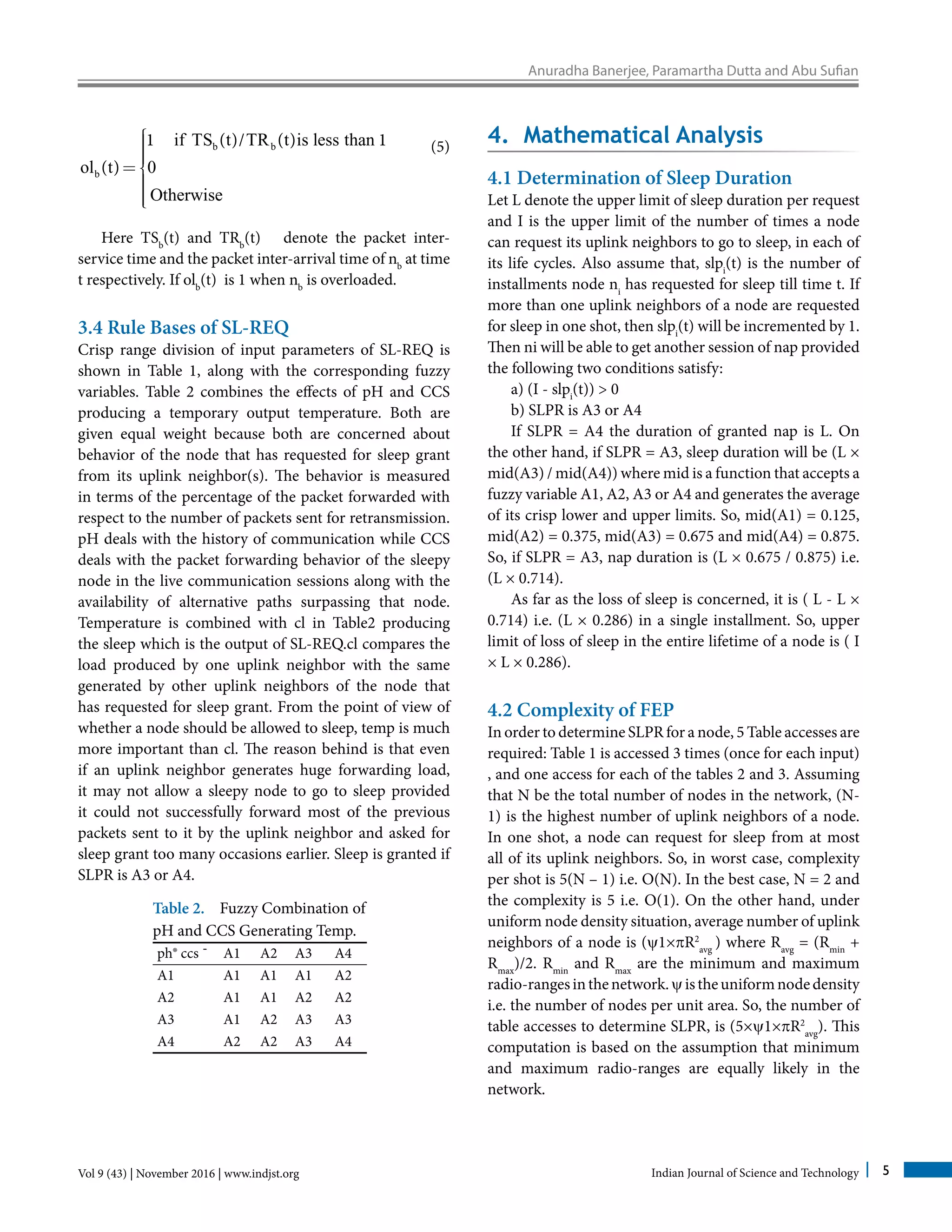 Anuradha Banerjee, Paramartha Dutta and Abu Sufian
Vol 9 (43) | November 2016 | www.indjst.org Indian Journal of Science and Technology 5
b b
b
if TS t TR t is less than
ol t 0
Otherwise
1 ( )/ ( ) 1
( )
ìïïïï=í
ïïïïî
	 (5)
Here TSb
(t) and TRb
(t) denote the packet inter-
service time and the packet inter-arrival time of nb
at time
t respectively. If olb
(t) is 1 when nb
is overloaded.
3.4 Rule Bases of SL-REQ
Crisp range division of input parameters of SL-REQ is
shown in Table 1, along with the corresponding fuzzy
variables. Table 2 combines the effects of pH and CCS
producing a temporary output temperature. Both are
given equal weight because both are concerned about
behavior of the node that has requested for sleep grant
from its uplink neighbor(s). The behavior is measured
in terms of the percentage of the packet forwarded with
respect to the number of packets sent for retransmission.
pH deals with the history of communication while CCS
deals with the packet forwarding behavior of the sleepy
node in the live communication sessions along with the
availability of alternative paths surpassing that node.
Temperature is combined with cl in Table2 producing
the sleep which is the output of SL-REQ.cl compares the
load produced by one uplink neighbor with the same
generated by other uplink neighbors of the node that
has requested for sleep grant. From the point of view of
whether a node should be allowed to sleep, temp is much
more important than cl. The reason behind is that even
if an uplink neighbor generates huge forwarding load,
it may not allow a sleepy node to go to sleep provided
it could not successfully forward most of the previous
packets sent to it by the uplink neighbor and asked for
sleep grant too many occasions earlier. Sleep is granted if
SLPR is A3 or A4.
Table 2. Fuzzy Combination of
pH and CCS Generating Temp.
ph® ccs ¯ A1 A2 A3 A4
A1 A1 A1 A1 A2
A2 A1 A1 A2 A2
A3 A1 A2 A3 A3
A4 A2 A2 A3 A4
4. Mathematical Analysis
4.1 Determination of Sleep Duration
Let L denote the upper limit of sleep duration per request
and I is the upper limit of the number of times a node
can request its uplink neighbors to go to sleep, in each of
its life cycles. Also assume that, slpi
(t) is the number of
installments node ni
has requested for sleep till time t. If
more than one uplink neighbors of a node are requested
for sleep in one shot, then slpi
(t) will be incremented by 1.
Then ni will be able to get another session of nap provided
the following two conditions satisfy:
a) (I - slpi
(t)) > 0
b) SLPR is A3 or A4
If SLPR = A4 the duration of granted nap is L. On
the other hand, if SLPR = A3, sleep duration will be (L ×
mid(A3) / mid(A4)) where mid is a function that accepts a
fuzzy variable A1, A2, A3 or A4 and generates the average
of its crisp lower and upper limits. So, mid(A1) = 0.125,
mid(A2) = 0.375, mid(A3) = 0.675 and mid(A4) = 0.875.
So, if SLPR = A3, nap duration is (L × 0.675 / 0.875) i.e.
(L × 0.714).
As far as the loss of sleep is concerned, it is ( L - L ×
0.714) i.e. (L × 0.286) in a single installment. So, upper
limit of loss of sleep in the entire lifetime of a node is ( I
× L × 0.286).
4.2 Complexity of FEP
In order to determine SLPR for a node, 5 Table accesses are
required: Table 1 is accessed 3 times (once for each input)
, and one access for each of the tables 2 and 3. Assuming
that N be the total number of nodes in the network, (N-
1) is the highest number of uplink neighbors of a node.
In one shot, a node can request for sleep from at most
all of its uplink neighbors. So, in worst case, complexity
per shot is 5(N – 1) i.e. O(N). In the best case, N = 2 and
the complexity is 5 i.e. O(1). On the other hand, under
uniform node density situation, average number of uplink
neighbors of a node is (y1×pR2
avg
) where Ravg
= (Rmin
+
Rmax
)/2. Rmin
and Rmax
are the minimum and maximum
radio-rangesinthenetwork.yistheuniformnodedensity
i.e. the number of nodes per unit area. So, the number of
table accesses to determine SLPR, is (5×y1×pR2
avg
). This
computation is based on the assumption that minimum
and maximum radio-ranges are equally likely in the
network.
 