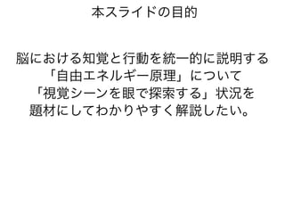 本スライドの目的
脳における知覚と行動を統一的に説明する
「自由エネルギー原理」について
「視覚シーンを眼で探索する」状況を
題材にしてわかりやすく解説したい。
 