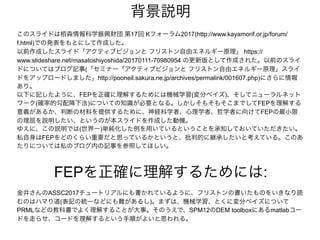 背景説明
金井さんのASSC2017チュートリアルにも書かれているように、フリストンの書いたものをいきなり読
むのはハマり道(表記の統一などにも難があるし)。まずは、機械学習、とくに変分ベイズについて
PRMLなどの教科書でよく理解することが大事。そのうえで、SPM12のDEM toolboxにあるmatlabコー
ドを走らせ、コードを理解するという手順がよいと思われる。
FEPを正確に理解するためには:
このスライドは栢森情報科学振興財団 第17回 Kフォーラム2017(http://www.kayamorif.or.jp/forum/
f.html)での発表をもとにして作成した。
以前作成したスライド「アクティブビジョンと フリストン自由エネルギー原理」 https://
www.slideshare.net/masatoshiyoshida/20170111-70980954 の更新版として作成された。以前のスライ
ドについてはブログ記事(「セミナー「アクティブビジョンと フリストン自由エネルギー原理」スライ
ドをアップロードしました」http://pooneil.sakura.ne.jp/archives/permalink/001607.php)にさらに情報
あり。
以下に記したように、FEPを正確に理解するためには機械学習(変分ベイズ)、そしてニューラルネット
ワーク(確率的勾配降下法)についての知識が必要となる。しかしそもそもそこまでしてFEPを理解する
意義があるか、判断の材料を提供するために、神経科学者、心理学者、哲学者に向けてFEPの最小限
の理屈を説明したい、というのが本スライドを作成した動機。
ゆえに、この説明では(世界一)単純化した例を用いているということを承知しておいていただきたい。
私自身はFEPをどのくらい重要だと思っているかというと、批判的に継承したいと考えている。このあ
たりについては私のブログ内の記事を参照してほしい。
 