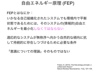 FEPとはなにか：
いかなる自己組織化されたシステムでも環境内で平衡
状態であるためには、そのシステムの(情報的)自由エ
ネルギーを最小化しなくてはならない
適応的なシステムが無秩序へ向かう自然的な傾向に抗
して持続的に存在しつづけるために必要な条件
「意識についての理論」そのものではない
自由エネルギー原理 (FEP)
Friston, K. (2010). The free-energy principle: a
unified brain theory?
Nature Reviews Neuroscience, 11(2), 127–138.
 