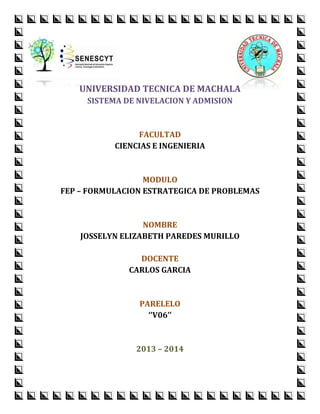 UNIVERSIDAD TECNICA DE MACHALA
SISTEMA DE NIVELACION Y ADMISION

FACULTAD
CIENCIAS E INGENIERIA

MODULO
FEP – FORMULACION ESTRATEGICA DE PROBLEMAS

NOMBRE
JOSSELYN ELIZABETH PAREDES MURILLO
DOCENTE
CARLOS GARCIA

PARELELO
‘’V06’’

2013 – 2014

 