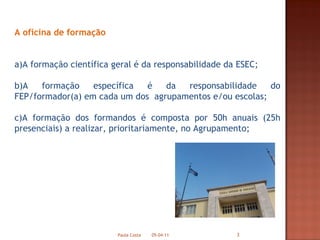 A oficina de formação  a)A formação científica geral é da responsabilidade da ESEC; b)A formação específica é da responsabilidade do FEP/formador(a) em cada um dos  agrupamentos e/ou escolas; c)A formação dos formandos é composta por 50h anuais (25h presenciais) a realizar, prioritariamente, no Agrupamento; 05-04-11 Paula Costa 