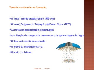 Temáticas a abordar na formação O (novo) acordo ortográfico de 1990 (AO) O (novo) Programa de Português do Ensino Básico (PPEB) As metas de aprendizagem de português A utilização do computador como recurso de aprendizagem da língua O desenvolvimento da oralidade O ensino da expressão escrita O ensino da leitura 05-04-11 Paula Costa 