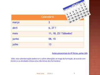   Aulas presenciais às 4ª feiras, pelas 16h (Obs: esta calendarização poderá vir a sofrer alterações ao longo da formação, de acordo com horário e as atividades letivas e/ou não letivas dos formandos) 05-04-11 Paula Costa Calendário março 2  abril 6, 27 ? maio 11, 18, 25 ? Sábados? junho 08, 15  julho 13 