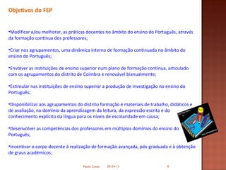 Objetivos do FEP Modificar e/ou melhorar, as práticas docentes no âmbito do ensino do Português, através da formação contínua dos professores; Criar nos agrupamentos, uma dinâmica interna de formação continuada no âmbito do ensino do Português;  Envolver as instituições de ensino superior num plano de formação contínua, articulado com os agrupamentos do distrito de Coimbra e renovável bianualmente; Estimular nas instituições de ensino superior a produção de investigação no ensino do Português; Disponibilizar aos agrupamentos do distrito formação e materiais de trabalho, didáticos e de avaliação, no domínio da aprendizagem da leitura, da expressão escrita e do conhecimento explícito da língua para os níveis de escolaridade em causa; Desenvolver as competências dos professores em múltiplos domínios do ensino do Português; Incentivar o corpo docente à realização de formação avançada, pós-graduada e à obtenção de graus académicos; 05-04-11 Paula Costa 