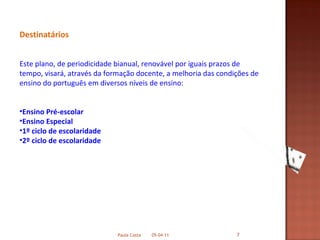 Destinatários Este plano, de periodicidade bianual, renovável por iguais prazos de tempo, visará, através da formação docente, a melhoria das condições de ensino do português em diversos níveis de ensino: Ensino Pré-escolar   Ensino Especial 1º ciclo de escolaridade 2º ciclo de escolaridade 05-04-11 Paula Costa 