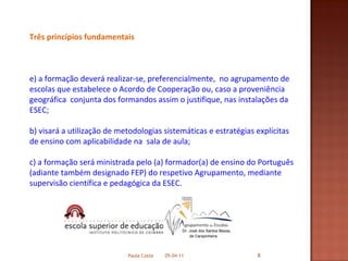 Três princípios fundamentais a formação deverá realizar-se, preferencialmente,  no agrupamento de escolas que estabelece o Acordo de Cooperação ou, caso a proveniência geográfica  conjunta dos formandos assim o justifique, nas instalações da ESEC; b) visará a utilização de metodologias sistemáticas e estratégias explícitas de ensino com aplicabilidade na  sala de aula; c) a formação será ministrada pelo (a) formador(a) de ensino do Português (adiante também designado FEP) do respetivo Agrupamento, mediante supervisão científica e pedagógica da ESEC. 05-04-11 Paula Costa 