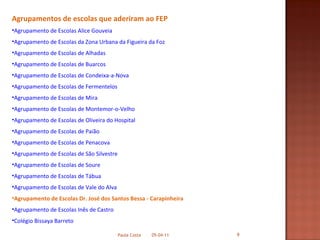 Agrupamentos de escolas que aderiram ao FEP Agrupamento de Escolas Alice Gouveia Agrupamento de Escolas da Zona Urbana da Figueira da Foz Agrupamento de Escolas de Alhadas Agrupamento de Escolas de Buarcos Agrupamento de Escolas de Condeixa-a-Nova Agrupamento de Escolas de Fermentelos  Agrupamento de Escolas de Mira Agrupamento de Escolas de Montemor-o-Velho Agrupamento de Escolas de Oliveira do Hospital Agrupamento de Escolas de Paião Agrupamento de Escolas de Penacova Agrupamento de Escolas de São Silvestre Agrupamento de Escolas de Soure  Agrupamento de Escolas de Tábua Agrupamento de Escolas de Vale do Alva Agrupamento de Escolas Dr. José dos Santos Bessa - Carapinheira Agrupamento de Escolas Inês de Castro Colégio Bissaya Barreto 05-04-11 Paula Costa 