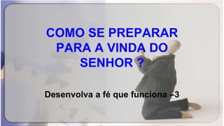 COMO SE PREPARAR
PARA A VINDA DO
SENHOR ?
Desenvolva a fé que funciona –3
 