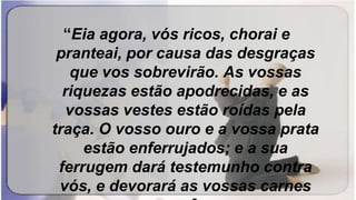 “Eia agora, vós ricos, chorai e
pranteai, por causa das desgraças
que vos sobrevirão. As vossas
riquezas estão apodrecidas, e as
vossas vestes estão roídas pela
traça. O vosso ouro e a vossa prata
estão enferrujados; e a sua
ferrugem dará testemunho contra
vós, e devorará as vossas carnes
 