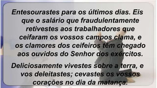 Entesourastes para os últimos dias. Eis
que o salário que fraudulentamente
retivestes aos trabalhadores que
ceifaram os vossos campos clama, e
os clamores dos ceifeiros têm chegado
aos ouvidos do Senhor dos exércitos.
Deliciosamente vivestes sobre a terra, e
vos deleitastes; cevastes os vossos
corações no dia da matança.
 