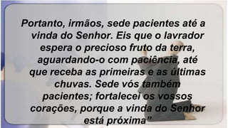 Portanto, irmãos, sede pacientes até a
vinda do Senhor. Eis que o lavrador
espera o precioso fruto da terra,
aguardando-o com paciência, até
que receba as primeiras e as últimas
chuvas. Sede vós também
pacientes; fortalecei os vossos
corações, porque a vinda do Senhor
está próxima”
 