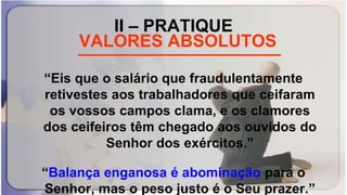 II – PRATIQUE
_____________________
“Eis que o salário que fraudulentamente
retivestes aos trabalhadores que ceifaram
os vossos campos clama, e os clamores
dos ceifeiros têm chegado aos ouvidos do
Senhor dos exércitos.”
“Balança enganosa é abominação para o
Senhor, mas o peso justo é o Seu prazer.”
VALORES ABSOLUTOS
 
