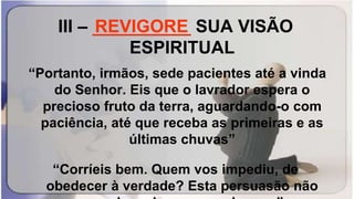 III – __________ SUA VISÃO
ESPIRITUAL
“Portanto, irmãos, sede pacientes até a vinda
do Senhor. Eis que o lavrador espera o
precioso fruto da terra, aguardando-o com
paciência, até que receba as primeiras e as
últimas chuvas”
“Corríeis bem. Quem vos impediu, de
obedecer à verdade? Esta persuasão não
REVIGORE
 