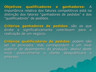 Objetivos qualificadores e ganhadores: A
importância relativa dos fatores competitivos está na
distinção dos fatores “ganhadores de pedidos” e dos
“qualificadores” de pedidos.
Critérios ganhadores de pedidos: são os que
direta e significativamente contribuem para a
realização de um negócio.
Critérios qualificadores de pedidos: podem não
ser os principais, mas correspondem a um nível
superior de desempenho da produção, abaixo deste
nível, possivelmente o cliente desqualificará a
empresa.
 