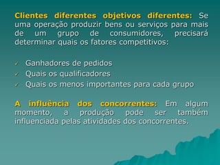 Clientes diferentes objetivos diferentes: Se
uma operação produzir bens ou serviços para mais
de um grupo de consumidores, precisará
determinar quais os fatores competitivos:
 Ganhadores de pedidos
 Quais os qualificadores
 Quais os menos importantes para cada grupo
A influência dos concorrentes: Em algum
momento, a produção pode ser também
influenciada pelas atividades dos concorrentes.
 