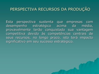 PERSPECTIVA RECURSOS DA PRODUÇÃO
Esta perspectiva sustenta que empresas com
desempenho estratégico acima da média,
provavelmente terão conquistado sua vantagem
competitiva devido às competências centrais de
seus recursos, no longo prazo, isto terá impacto
significativo em seu sucesso estratégico.
 