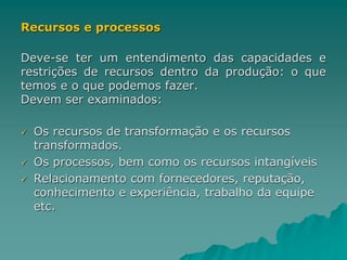 Recursos e processos
Deve-se ter um entendimento das capacidades e
restrições de recursos dentro da produção: o que
temos e o que podemos fazer.
Devem ser examinados:
 Os recursos de transformação e os recursos
transformados.
 Os processos, bem como os recursos intangíveis
 Relacionamento com fornecedores, reputação,
conhecimento e experiência, trabalho da equipe
etc.
 