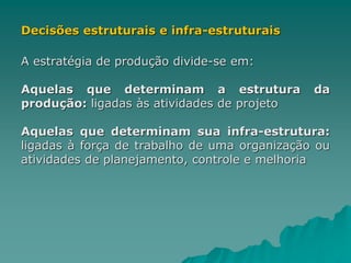 Decisões estruturais e infra-estruturais
A estratégia de produção divide-se em:
Aquelas que determinam a estrutura da
produção: ligadas às atividades de projeto
Aquelas que determinam sua infra-estrutura:
ligadas à força de trabalho de uma organização ou
atividades de planejamento, controle e melhoria
 