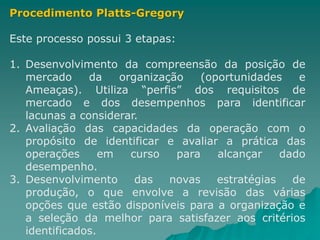 Procedimento Platts-Gregory
Este processo possui 3 etapas:
1. Desenvolvimento da compreensão da posição de
mercado da organização (oportunidades e
Ameaças). Utiliza “perfis” dos requisitos de
mercado e dos desempenhos para identificar
lacunas a considerar.
2. Avaliação das capacidades da operação com o
propósito de identificar e avaliar a prática das
operações em curso para alcançar dado
desempenho.
3. Desenvolvimento das novas estratégias de
produção, o que envolve a revisão das várias
opções que estão disponíveis para a organização e
a seleção da melhor para satisfazer aos critérios
identificados.
 