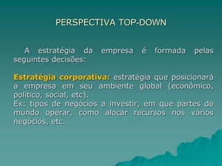 PERSPECTIVA TOP-DOWN
A estratégia da empresa é formada pelas
seguintes decisões:
Estratégia corporativa: estratégia que posicionará
a empresa em seu ambiente global (econômico,
político, social, etc).
Ex: tipos de negócios a investir, em que partes do
mundo operar, como alocar recursos nos vários
negócios, etc.
 