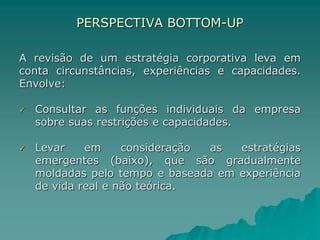 PERSPECTIVA BOTTOM-UP
A revisão de um estratégia corporativa leva em
conta circunstâncias, experiências e capacidades.
Envolve:
 Consultar as funções individuais da empresa
sobre suas restrições e capacidades.
 Levar em consideração as estratégias
emergentes (baixo), que são gradualmente
moldadas pelo tempo e baseada em experiência
de vida real e não teórica.
 