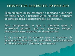 PERSPECTIVA REQUISITOS DO MERCADO
Toda empresa busca satisfazer o mercado a que está
tentando servir, a perspectiva de mercado é também
importante para a administração da produção.
Sem compreender o que o mercado quer, é
impossível garantir que as operações estejam
alcançando seus objetivos de desempenho.
É da perspectiva de mercado que os objetivos de
desempenho deveriam ter prioridade, esta prioridade
é influenciada por 3 fatores particulares:
 