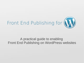 Front End Publishing for   A practical guide to enabling  Front End Publishing on WordPress websites 
