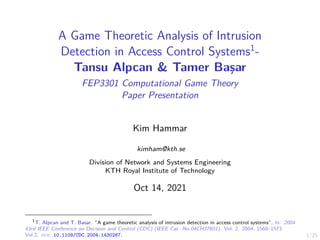 1/25
A Game Theoretic Analysis of Intrusion
Detection in Access Control Systems1
-
Tansu Alpcan & Tamer Başar
FEP3301 Computational Game Theory
Paper Presentation
Kim Hammar
kimham@kth.se
Division of Network and Systems Engineering
KTH Royal Institute of Technology
Oct 14, 2021
1
T. Alpcan and T. Basar. “A game theoretic analysis of intrusion detection in access control systems”. In: 2004
43rd IEEE Conference on Decision and Control (CDC) (IEEE Cat. No.04CH37601). Vol. 2. 2004, 1568–1573
Vol.2. doi: 10.1109/CDC.2004.1430267.
 