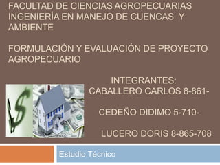 UNIVERSIDAD DE PANAMÁ 
FACULTAD DE CIENCIAS AGROPECUARIAS 
INGENIERÍA EN MANEJO DE CUENCAS Y 
AMBIENTE 
FORMULACIÓN Y EVALUACIÓN DE PROYECTO 
AGROPECUARIO 
INTEGRANTES: 
CABALLERO CARLOS 8-861- 
2074 
CEDEÑO DIDIMO 5-710- 
916 
LUCERO DORIS 8-865-708 
Estudio Técnico 
 