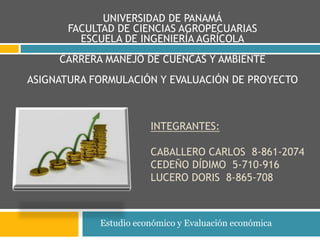 UNIVERSIDAD DE PANAMÁ 
FACULTAD DE CIENCIAS AGROPECUARIAS 
ESCUELA DE INGENIERÍA AGRÍCOLA 
CARRERA MANEJO DE CUENCAS Y AMBIENTE 
ASIGNATURA FORMULACIÓN Y EVALUACIÓN DE PROYECTO 
INTEGRANTES: 
CABALLERO CARLOS 8-861-2074 
CEDEÑO DÍDIMO 5-710-916 
LUCERO DORIS 8-865-708 
Estudio económico y Evaluación económica 
 