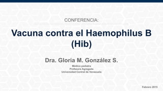 Médico pediatra
Profesora Agregada
Universidad Central de Venezuela
Febrero 2015
Dra. Gloria M. González S.
Vacuna contra el Haemophilus B
(Hib)
CONFERENCIA:
 