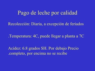 Pago de leche por calidad
Recolección: Diaria, a excepción de feriados
.Temperatura: 4C, puede llegar a planta a 7C
Acidez: 6.8 grados SH. Por debajo Precio
.completo, por encima no se recibe

 
