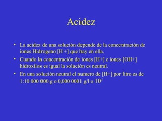 Acidez
• La acidez de una solución depende de la concentración de
iones Hidrogeno [H +] que hay en ella.
• Cuando la concentración de iones [H+] e iones [OH+]
hidroxilos es igual la solución es neutral.
• En una solución neutral el numero de [H+] por litro es de
1:10 000 000 g o 0,000 0001 g/l o 10-7

 