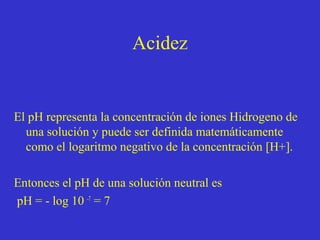 Acidez

El pH representa la concentración de iones Hidrogeno de
una solución y puede ser definida matemáticamente
como el logaritmo negativo de la concentración [H+].
Entonces el pH de una solución neutral es
pH = - log 10 -7 = 7

 
