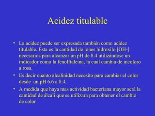 Acidez titulable
• La acidez puede ser expresada también como acidez
titulable. Esta es la cantidad de iones hidroxilo [OH-]
necesarios para alcanzar un pH de 8.4 utilizándose un
indicador como la fenolftaleina, la cual cambia de incoloro
a rosa.
• Es decir cuanto alcalinidad necesito para cambiar el color
desde un pH 6.6 a 8.4.
• A medida que haya mas actividad bacteriana mayor será la
cantidad de álcali que se utilizara para obtener el cambio
de color

 