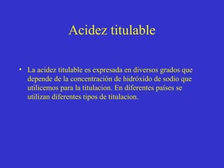 Acidez titulable
• La acidez titulable es expresada en diversos grados que
depende de la concentración de hidróxido de sodio que
utilicemos para la titulacion. En diferentes países se
utilizan diferentes tipos de titulacion.

 