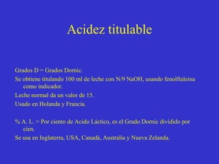 Acidez titulable
Grados D = Grados Dornic.
Se obtiene titulando 100 ml de leche con N/9 NaOH, usando fenolftaleina
como indicador.
Leche normal da un valor de 15.
Usado en Holanda y Francia.
% A. L. = Por ciento de Acido Láctico, es el Grado Dornic dividido por
cien.
Se usa en Inglaterra, USA, Canadá, Australia y Nueva Zelanda.

 