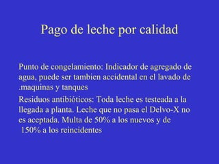 Pago de leche por calidad
Punto de congelamiento: Indicador de agregado de
agua, puede ser tambien accidental en el lavado de
.maquinas y tanques
Residuos antibióticos: Toda leche es testeada a la
llegada a planta. Leche que no pasa el Delvo-X no
es aceptada. Multa de 50% a los nuevos y de
150% a los reincidentes

 