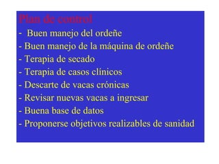 Plan de control
- Buen manejo del ordeñe
- Buen manejo de la máquina de ordeñe
- Terapia de secado
- Terapia de casos clínicos
- Descarte de vacas crónicas
- Revisar nuevas vacas a ingresar
- Buena base de datos
- Proponerse objetivos realizables de sanidad

 