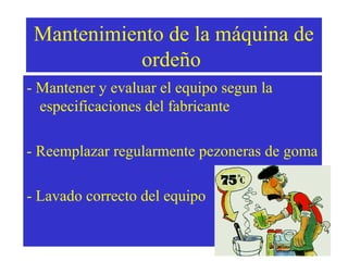 Mantenimiento de la máquina de
ordeño
- Mantener y evaluar el equipo segun la
especificaciones del fabricante
- Reemplazar regularmente pezoneras de goma
- Lavado correcto del equipo

 