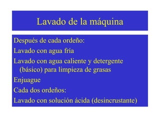 Lavado de la máquina
Después de cada ordeño:
Lavado con agua fría
Lavado con agua caliente y detergente
(básico) para limpieza de grasas
Enjuague
Cada dos ordeños:
Lavado con solución ácida (desincrustante)

 