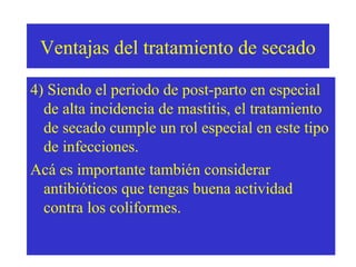 Ventajas del tratamiento de secado
4) Siendo el periodo de post-parto en especial
de alta incidencia de mastitis, el tratamiento
de secado cumple un rol especial en este tipo
de infecciones.
Acá es importante también considerar
antibióticos que tengas buena actividad
contra los coliformes.

 