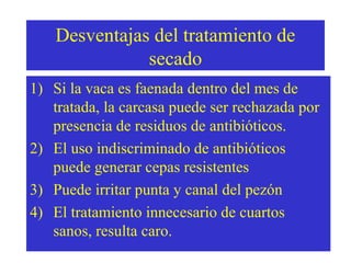 Desventajas del tratamiento de
secado
1) Si la vaca es faenada dentro del mes de
tratada, la carcasa puede ser rechazada por
presencia de residuos de antibióticos.
2) El uso indiscriminado de antibióticos
puede generar cepas resistentes
3) Puede irritar punta y canal del pezón
4) El tratamiento innecesario de cuartos
sanos, resulta caro.

 